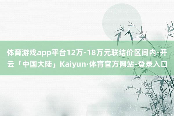 体育游戏app平台12万-18万元联结价区间内-开云「中国大陆」Kaiyun·体育官方网站-登录入口