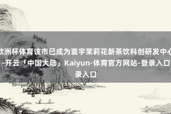欧洲杯体育该市已成为寰宇茉莉花新茶饮科创研发中心-开云「中国大陆」Kaiyun·体育官方网站-登录入口