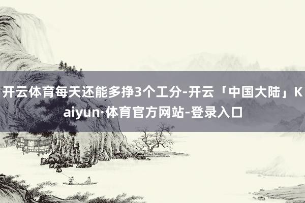 开云体育每天还能多挣3个工分-开云「中国大陆」Kaiyun·体育官方网站-登录入口