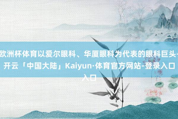 欧洲杯体育以爱尔眼科、华厦眼科为代表的眼科巨头-开云「中国大陆」Kaiyun·体育官方网站-登录入口