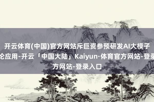 开云体育(中国)官方网站斥巨资参预研发AI大模子和辩论应用-开云「中国大陆」Kaiyun·体育官方网站-登录入口