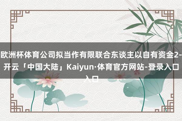 欧洲杯体育公司拟当作有限联合东谈主以自有资金2-开云「中国大陆」Kaiyun·体育官方网站-登录入口