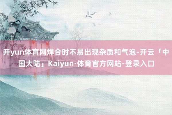 开yun体育网焊合时不易出现杂质和气泡-开云「中国大陆」Kaiyun·体育官方网站-登录入口