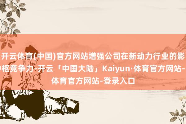 开云体育(中国)官方网站增强公司在新动力行业的影响力和中枢竞争力-开云「中国大陆」Kaiyun·体育官方网站-登录入口