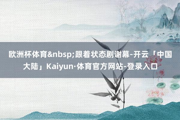 欧洲杯体育&nbsp;　　跟着状态剧谢幕-开云「中国大陆」Kaiyun·体育官方网站-登录入口