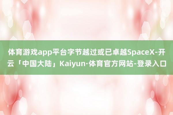 体育游戏app平台字节越过或已卓越SpaceX-开云「中国大陆」Kaiyun·体育官方网站-登录入口