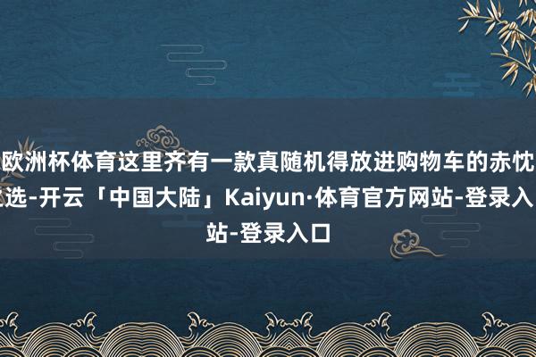 欧洲杯体育这里齐有一款真随机得放进购物车的赤忱之选-开云「中国大陆」Kaiyun·体育官方网站-登录入口