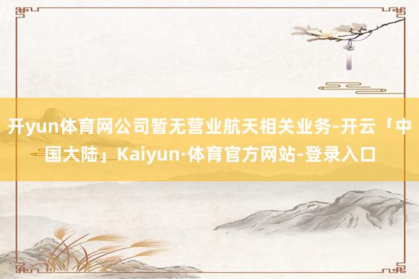 开yun体育网公司暂无营业航天相关业务-开云「中国大陆」Kaiyun·体育官方网站-登录入口