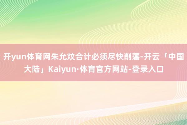 开yun体育网朱允炆合计必须尽快削藩-开云「中国大陆」Kaiyun·体育官方网站-登录入口