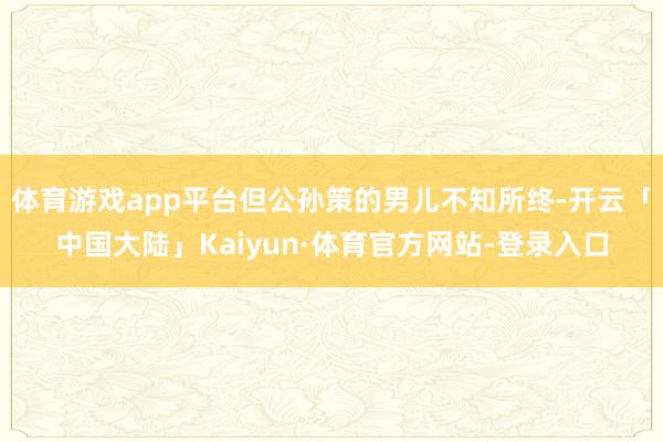 体育游戏app平台但公孙策的男儿不知所终-开云「中国大陆」Kaiyun·体育官方网站-登录入口