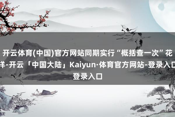 开云体育(中国)官方网站同期实行“概括查一次”花样-开云「中国大陆」Kaiyun·体育官方网站-登录入口
