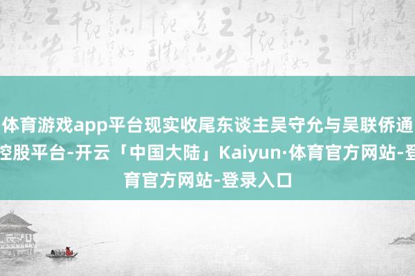 体育游戏app平台现实收尾东谈主吴守允与吴联侨通过这一控股平台-开云「中国大陆」Kaiyun·体育官方网站-登录入口
