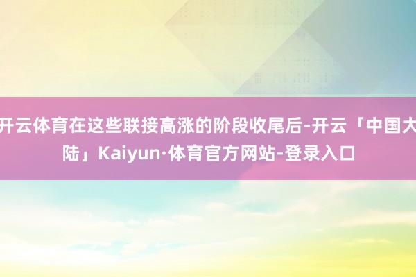 开云体育在这些联接高涨的阶段收尾后-开云「中国大陆」Kaiyun·体育官方网站-登录入口